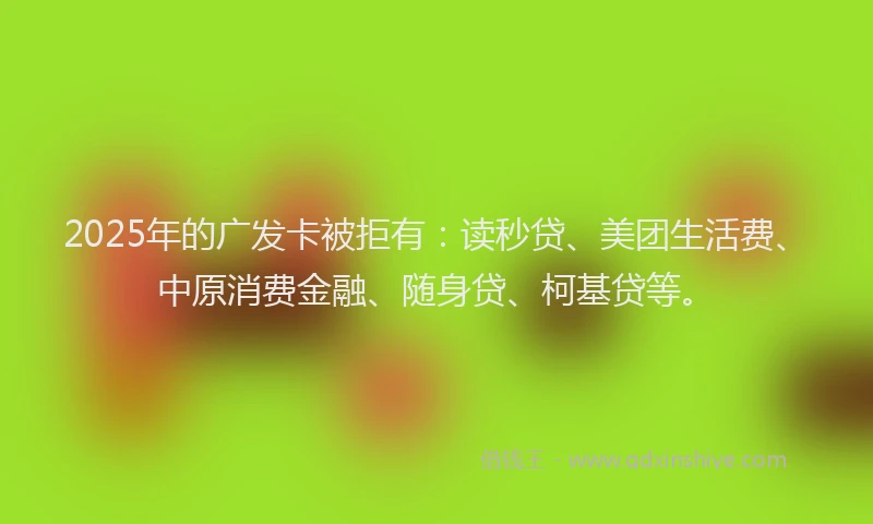 2025年的广发卡被拒有：读秒贷、美团生活费、中原消费金融、随身贷、柯基贷等。