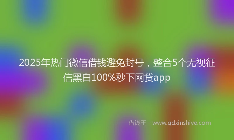 2025年热门微信借钱避免封号，整合5个无视征信黑白100%秒下网贷app
