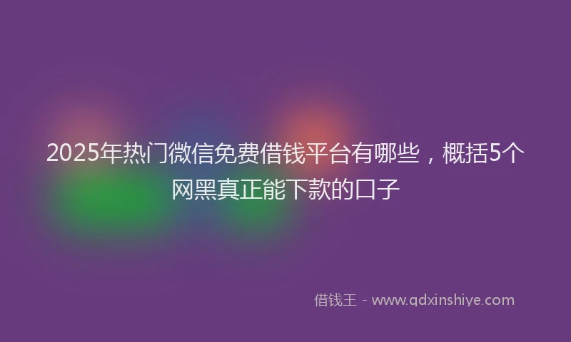 2025年热门微信免费借钱平台有哪些，概括5个网黑真正能下款的口子