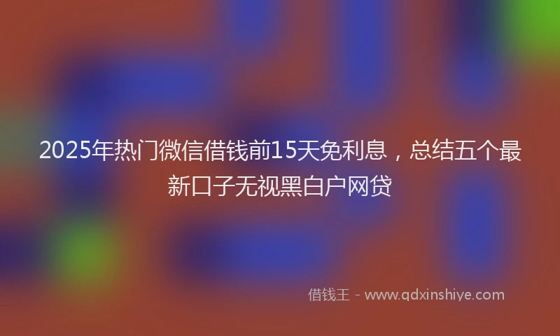 2025年热门微信借钱前15天免利息，总结五个最新口子无视黑白户网贷