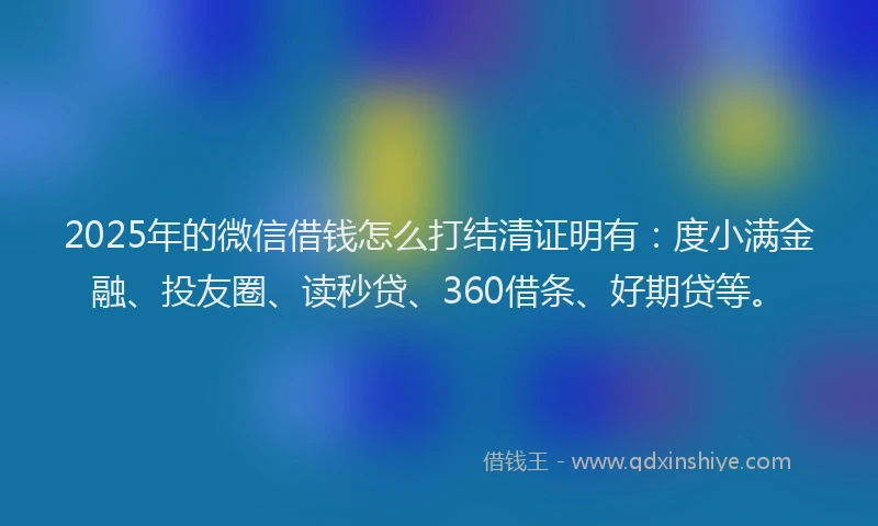2025年的微信借钱怎么打结清证明有：度小满金融、投友圈、读秒贷、360借条、好期贷等。