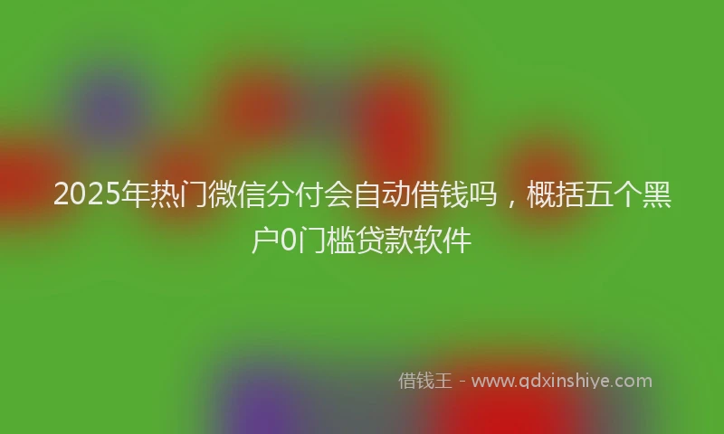 2025年热门微信分付会自动借钱吗，概括五个黑户0门槛贷款软件
