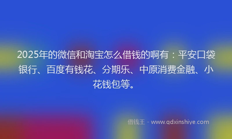 2025年的微信和淘宝怎么借钱的啊有：平安口袋银行、百度有钱花、分期乐、中原消费金融、小花钱包等。
