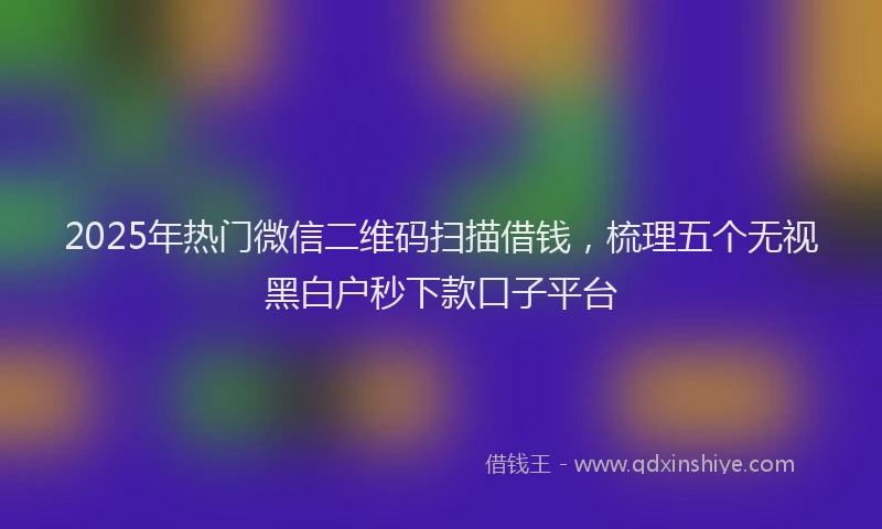2025年热门微信二维码扫描借钱，梳理五个无视黑白户秒下款口子平台