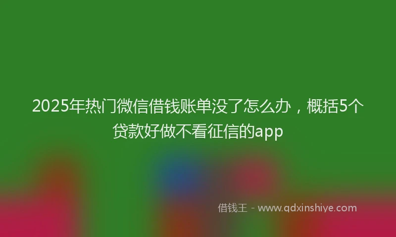 2025年热门微信借钱账单没了怎么办，概括5个贷款好做不看征信的app
