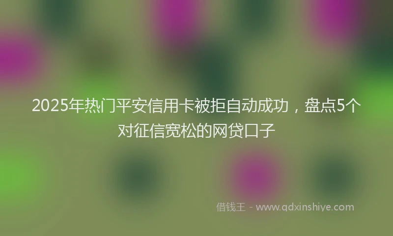 2025年热门平安信用卡被拒自动成功，盘点5个对征信宽松的网贷口子