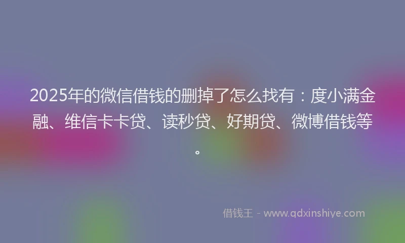 2025年的微信借钱的删掉了怎么找有：度小满金融、维信卡卡贷、读秒贷、好期贷、微博借钱等。