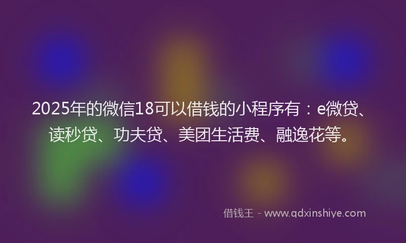 2025年的微信18可以借钱的小程序有：e微贷、读秒贷、功夫贷、美团生活费、融逸花等。