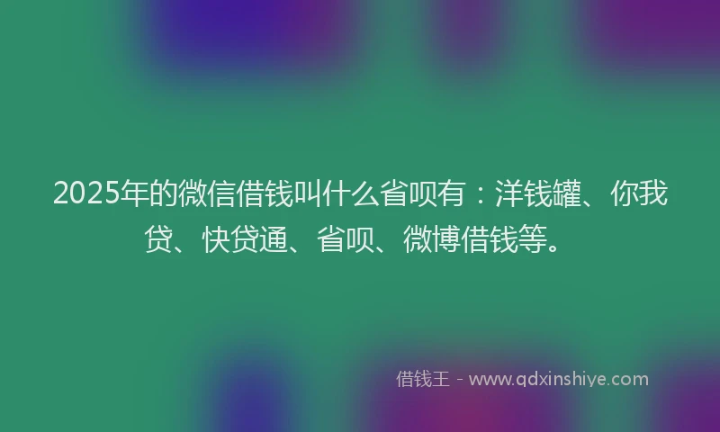 2025年的微信借钱叫什么省呗有：洋钱罐、你我贷、快贷通、省呗、微博借钱等。