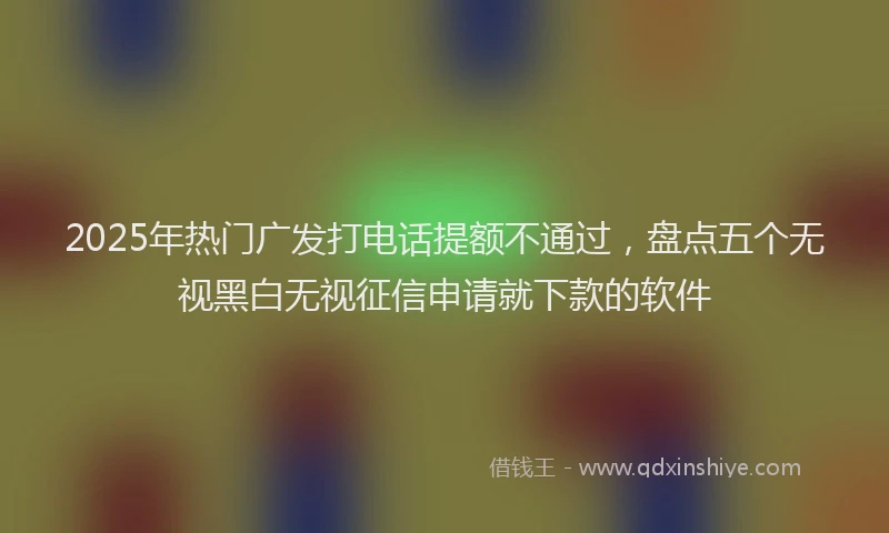 2025年热门广发打电话提额不通过，盘点五个无视黑白无视征信申请就下款的软件