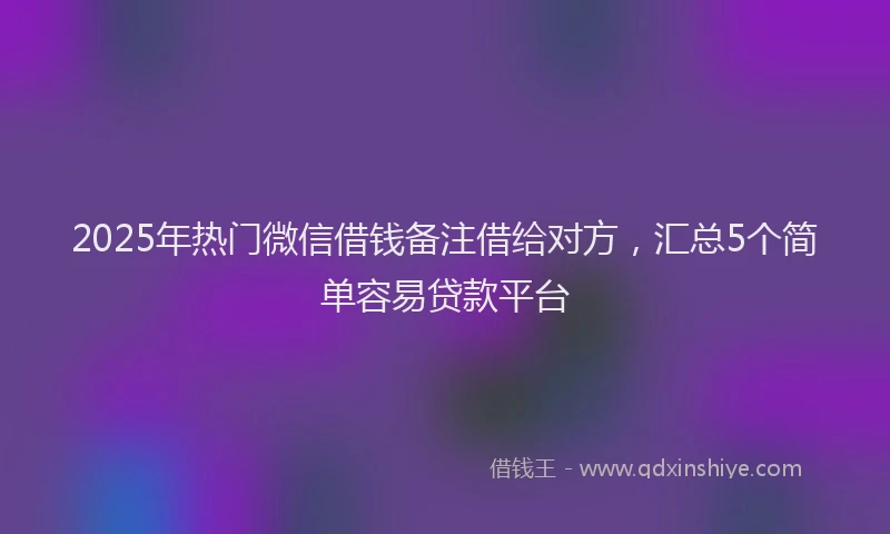 2025年热门微信借钱备注借给对方，汇总5个简单容易贷款平台