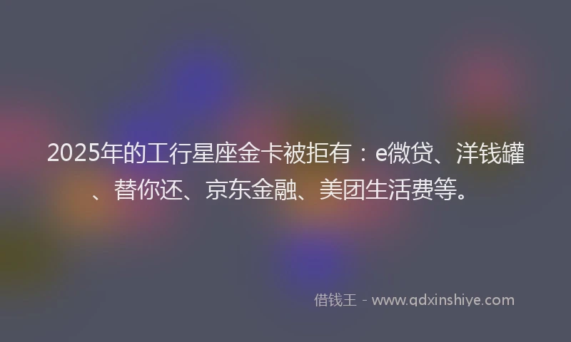 2025年的工行星座金卡被拒有：e微贷、洋钱罐、替你还、京东金融、美团生活费等。