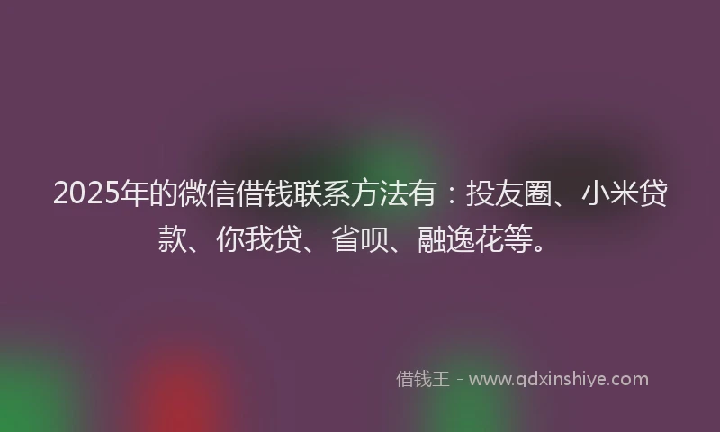 2025年的微信借钱联系方法有：投友圈、小米贷款、你我贷、省呗、融逸花等。