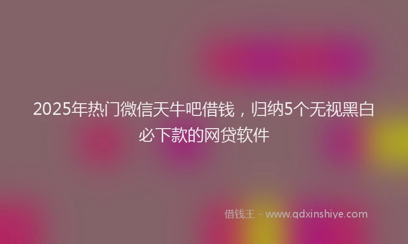 2025年热门微信天牛吧借钱，归纳5个无视黑白必下款的网贷软件