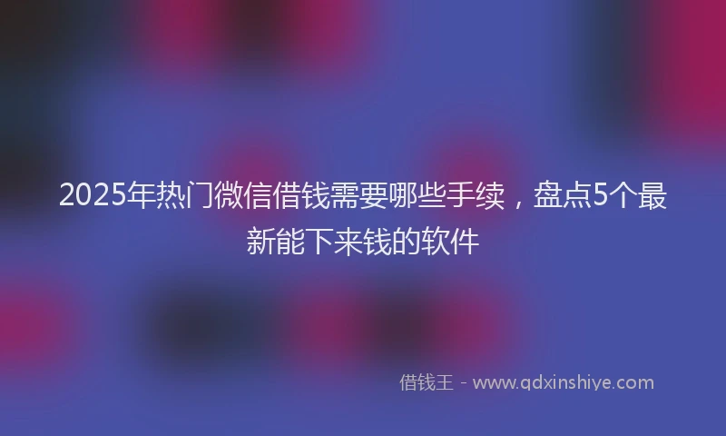 2025年热门微信借钱需要哪些手续，盘点5个最新能下来钱的软件