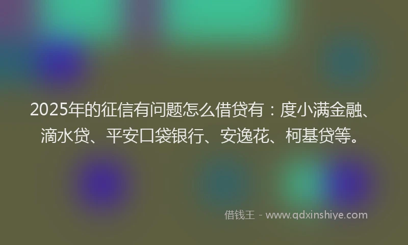 2025年的征信有问题怎么借贷有：度小满金融、滴水贷、平安口袋银行、安逸花、柯基贷等。