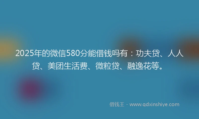 2025年的微信580分能借钱吗有：功夫贷、人人贷、美团生活费、微粒贷、融逸花等。