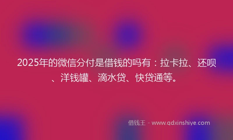 2025年的微信分付是借钱的吗有：拉卡拉、还呗、洋钱罐、滴水贷、快贷通等。