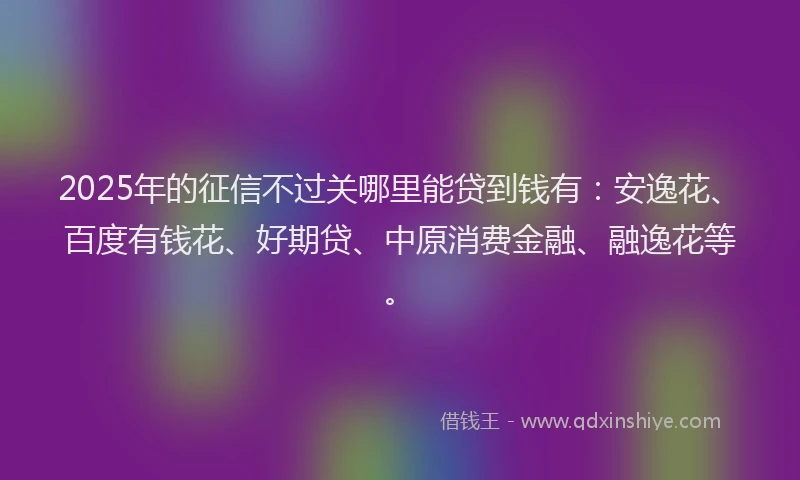 2025年的征信不过关哪里能贷到钱有：安逸花、百度有钱花、好期贷、中原消费金融、融逸花等。