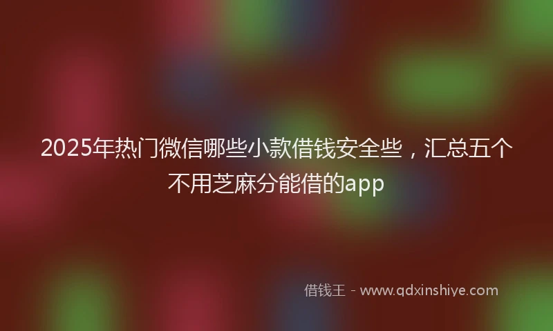 2025年热门微信哪些小款借钱安全些，汇总五个不用芝麻分能借的app