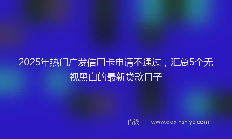 2025年热门广发信用卡申请不通过，汇总5个无视黑白的最新贷款口子