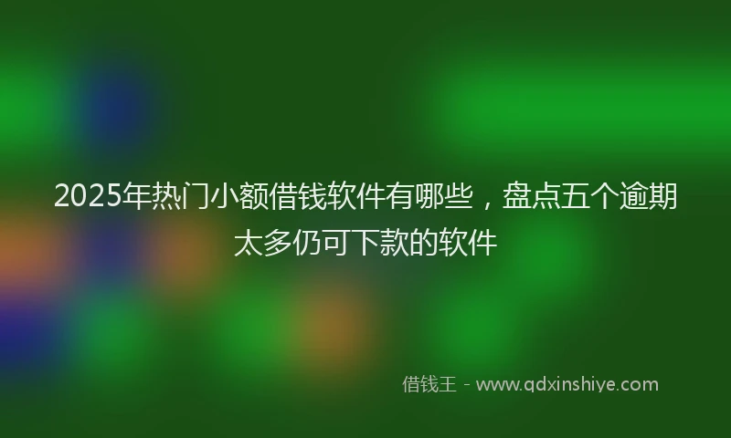 2025年热门小额借钱软件有哪些，盘点五个逾期太多仍可下款的软件