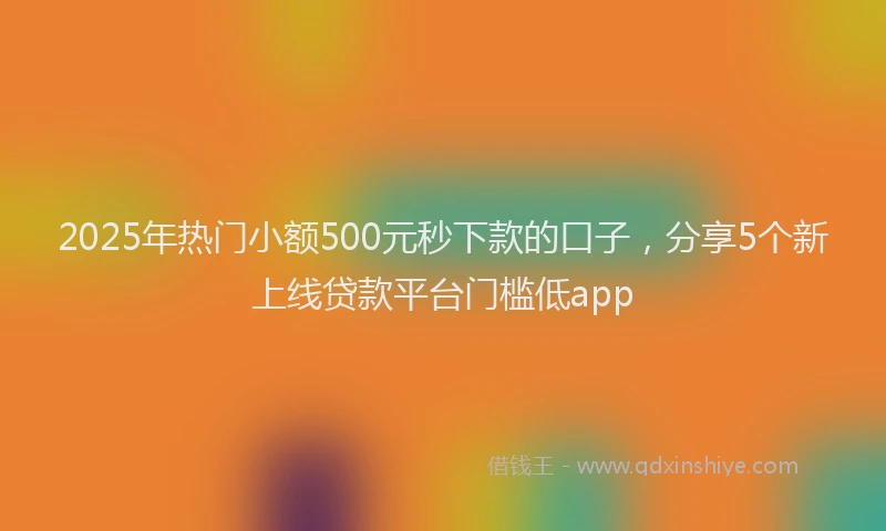 2025年热门小额500元秒下款的口子，分享5个新上线贷款平台门槛低app