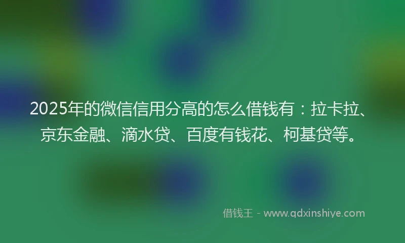 2025年的微信信用分高的怎么借钱有：拉卡拉、京东金融、滴水贷、百度有钱花、柯基贷等。