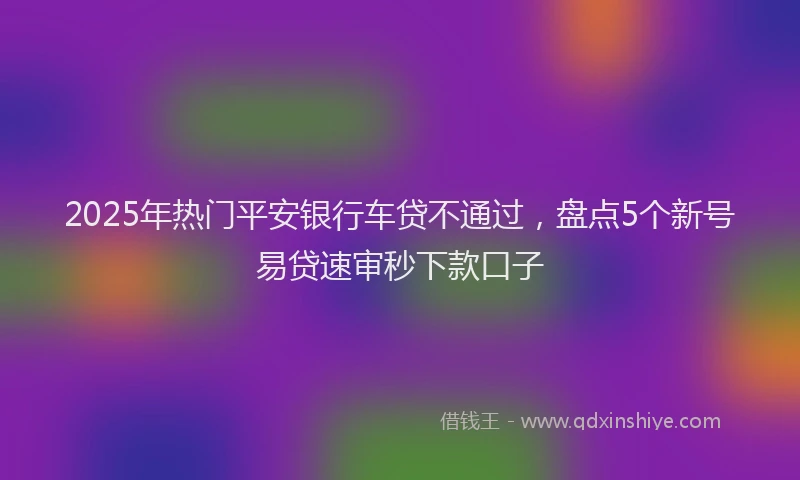 2025年热门平安银行车贷不通过，盘点5个新号易贷速审秒下款口子