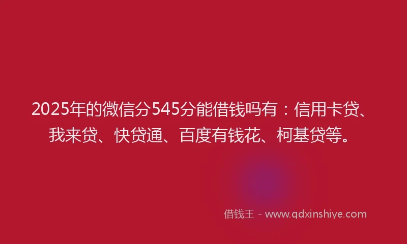 2025年的微信分545分能借钱吗有：信用卡贷、我来贷、快贷通、百度有钱花、柯基贷等。