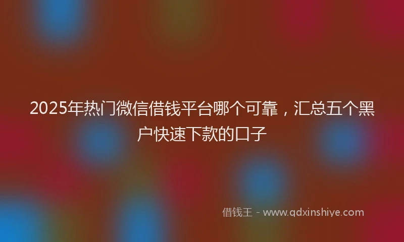 2025年热门微信借钱平台哪个可靠，汇总五个黑户快速下款的口子