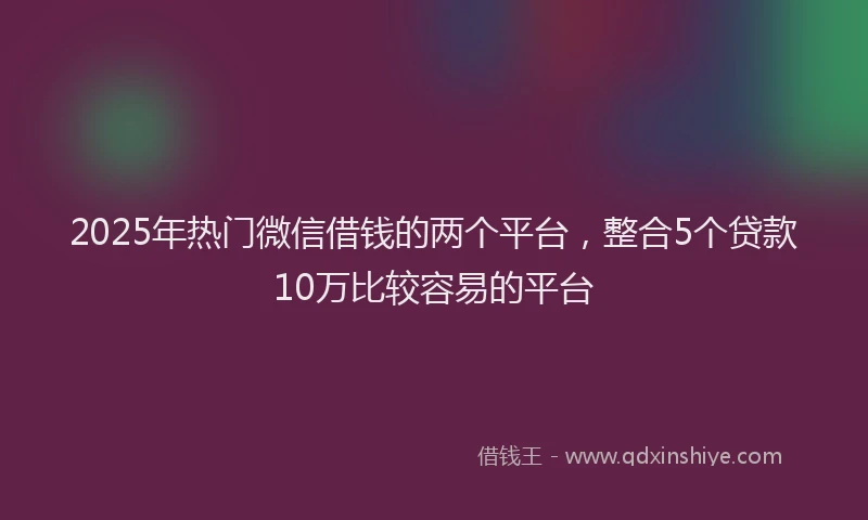 2025年热门微信借钱的两个平台，整合5个贷款10万比较容易的平台