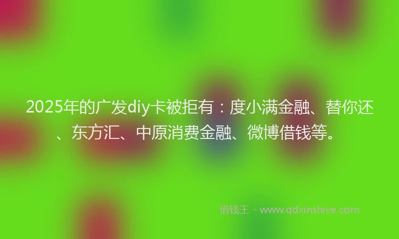2025年的广发diy卡被拒有：度小满金融、替你还、东方汇、中原消费金融、微博借钱等。