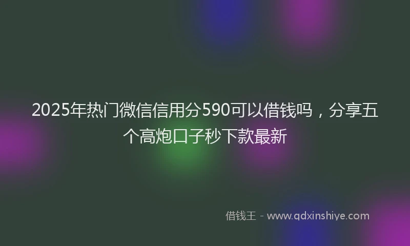 2025年热门微信信用分590可以借钱吗，分享五个高炮口子秒下款最新