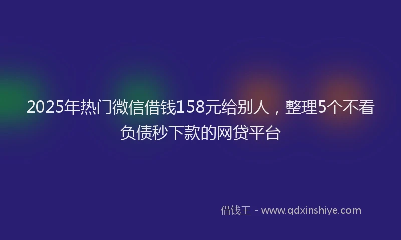 2025年热门微信借钱158元给别人，整理5个不看负债秒下款的网贷平台