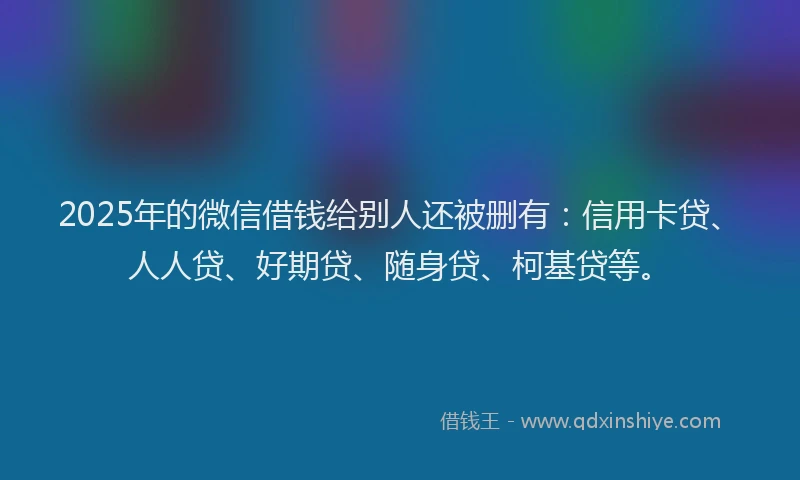 2025年的微信借钱给别人还被删有：信用卡贷、人人贷、好期贷、随身贷、柯基贷等。