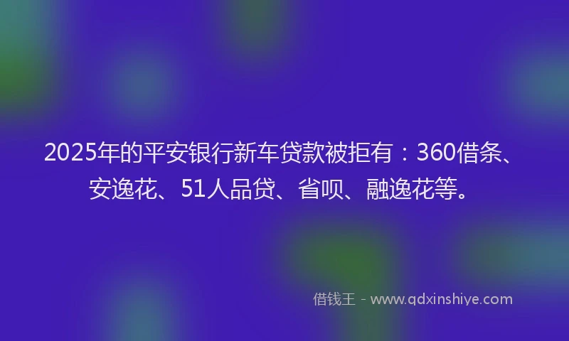 2025年的平安银行新车贷款被拒有：360借条、安逸花、51人品贷、省呗、融逸花等。