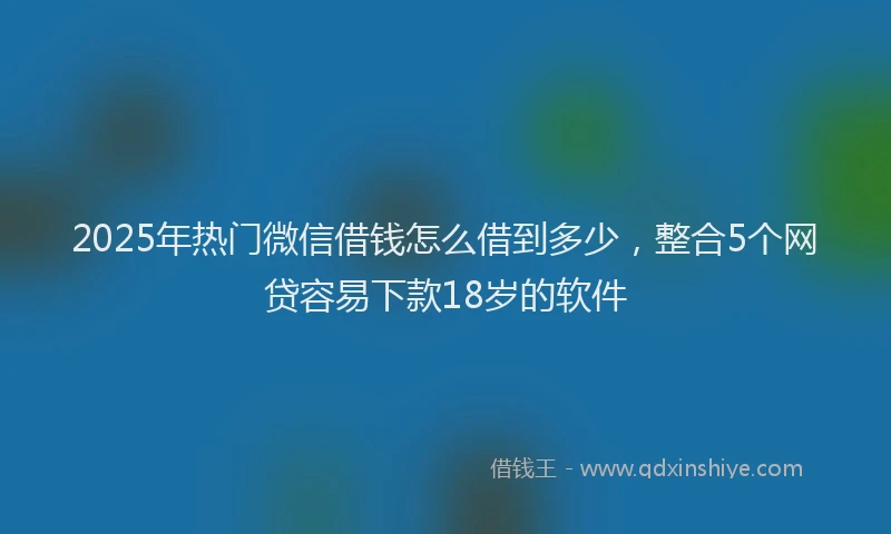 2025年热门微信借钱怎么借到多少，整合5个网贷容易下款18岁的软件