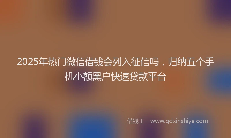 2025年热门微信借钱会列入征信吗，归纳五个手机小额黑户快速贷款平台