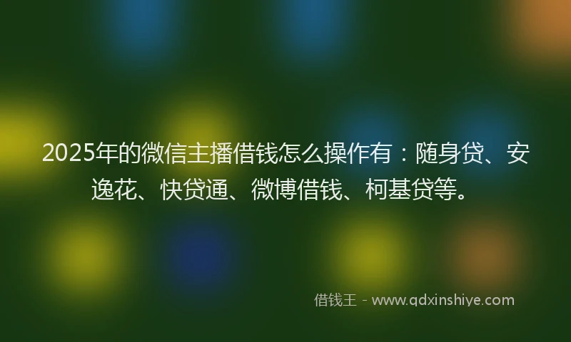 2025年的微信主播借钱怎么操作有：随身贷、安逸花、快贷通、微博借钱、柯基贷等。