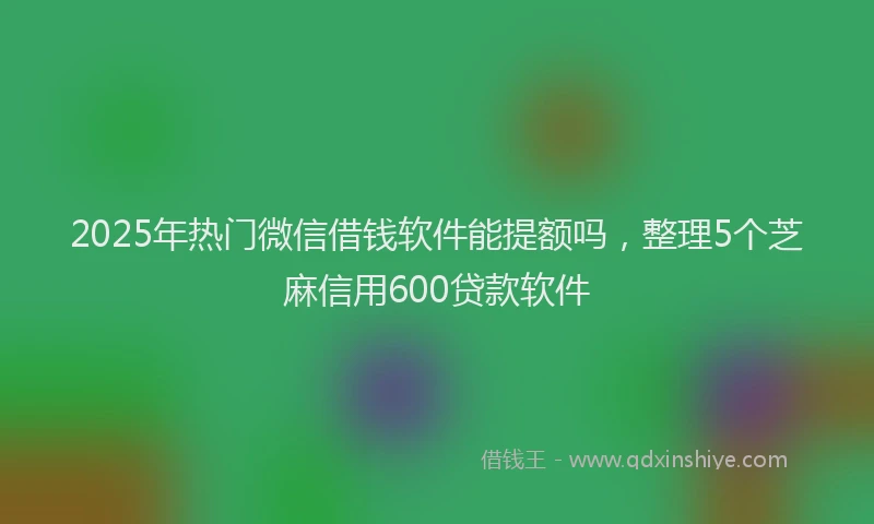 2025年热门微信借钱软件能提额吗，整理5个芝麻信用600贷款软件
