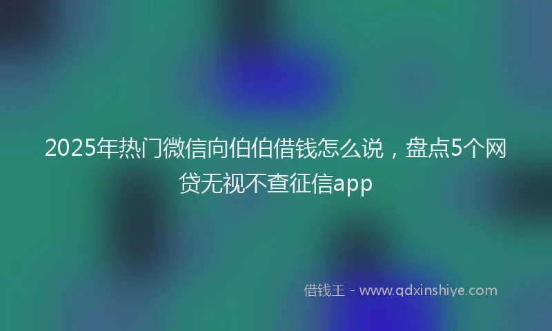 2025年热门微信向伯伯借钱怎么说，盘点5个网贷无视不查征信app