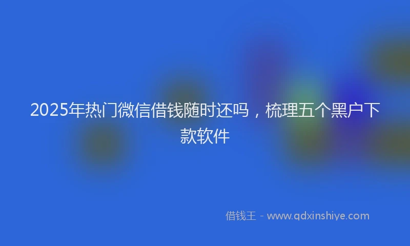 2025年热门微信借钱随时还吗，梳理五个黑户下款软件