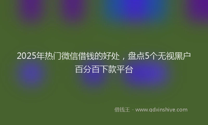 2025年热门微信借钱的好处，盘点5个无视黑户百分百下款平台