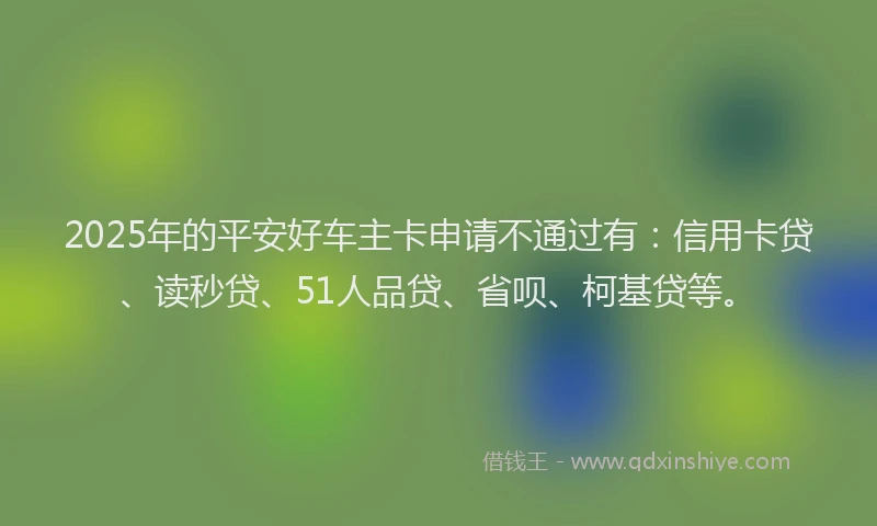 2025年的平安好车主卡申请不通过有：信用卡贷、读秒贷、51人品贷、省呗、柯基贷等。