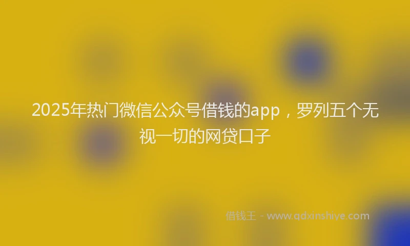 2025年热门微信公众号借钱的app，罗列五个无视一切的网贷口子