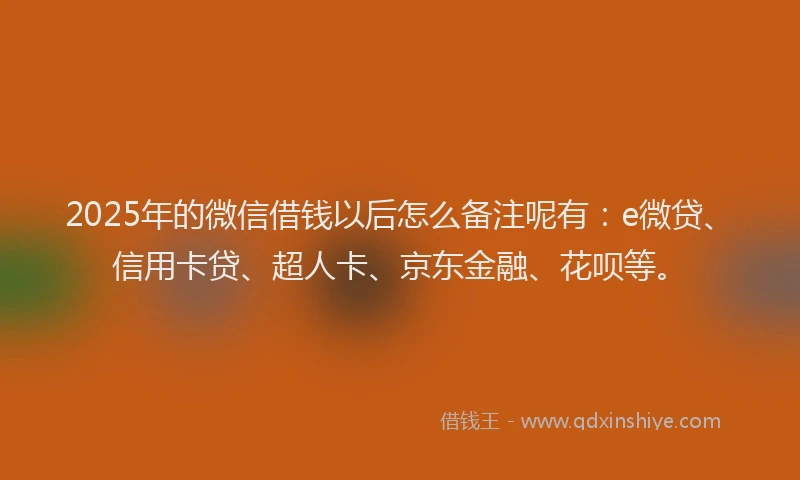 2025年的微信借钱以后怎么备注呢有：e微贷、信用卡贷、超人卡、京东金融、花呗等。