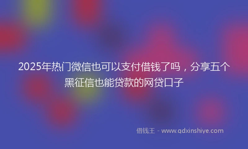 2025年热门微信也可以支付借钱了吗，分享五个黑征信也能贷款的网贷口子