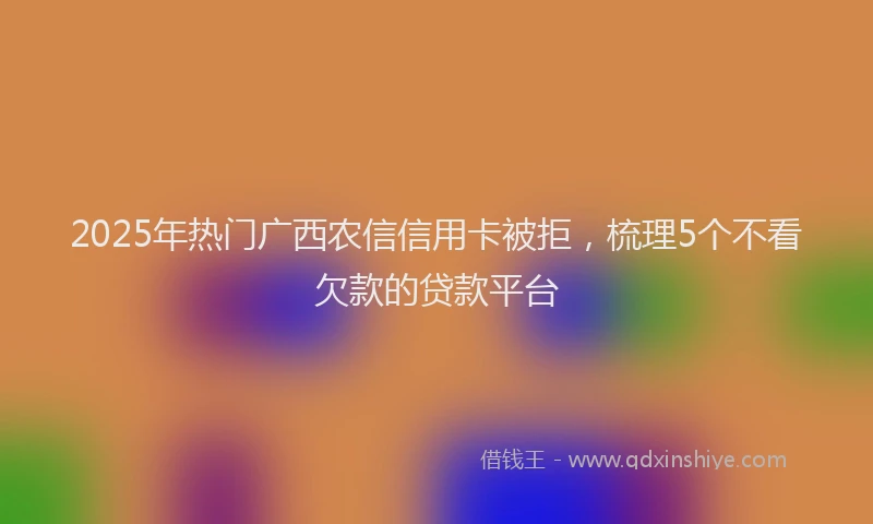 2025年热门广西农信信用卡被拒，梳理5个不看欠款的贷款平台