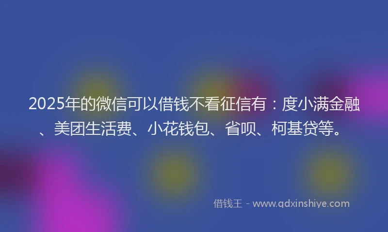 2025年的微信可以借钱不看征信有：度小满金融、美团生活费、小花钱包、省呗、柯基贷等。